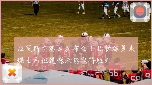 拉莫斯在赛后发布会上称赞球员表现出色但遗憾未能取得胜利