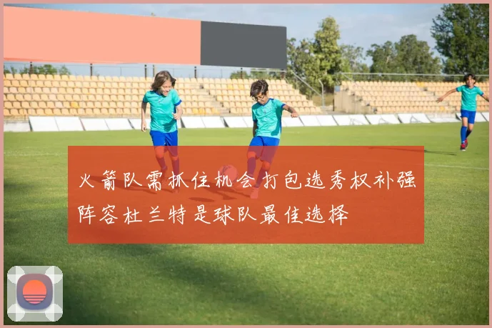火箭队需抓住机会打包选秀权补强阵容杜兰特是球队最佳选择