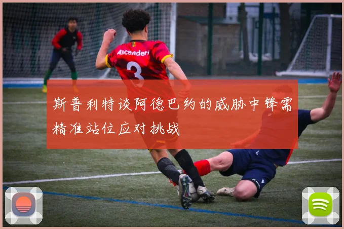 斯普利特谈阿德巴约的威胁中锋需精准站位应对挑战