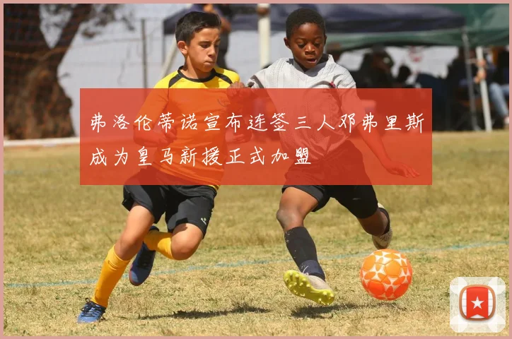 弗洛伦蒂诺宣布连签三人邓弗里斯成为皇马新援正式加盟