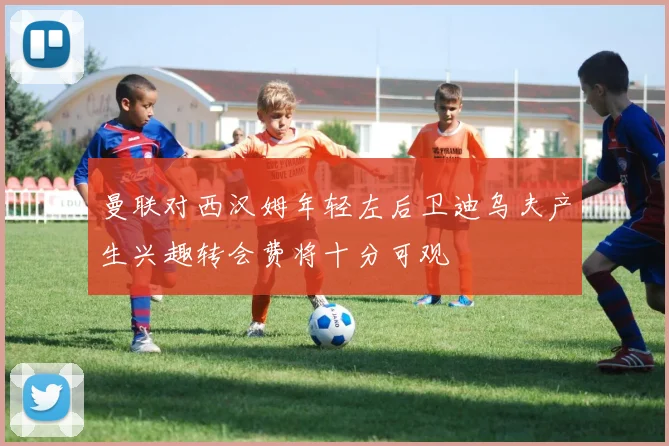 曼联对西汉姆年轻左后卫迪乌夫产生兴趣转会费将十分可观