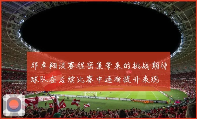 邓卓翔谈赛程密集带来的挑战期待球队在后续比赛中逐渐提升表现