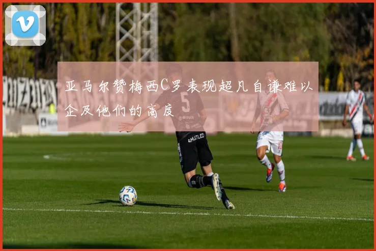 亚马尔赞梅西C罗表现超凡自谦难以企及他们的高度
