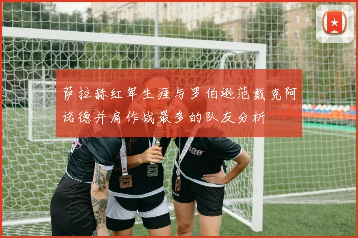萨拉赫红军生涯与罗伯逊范戴克阿诺德并肩作战最多的队友分析