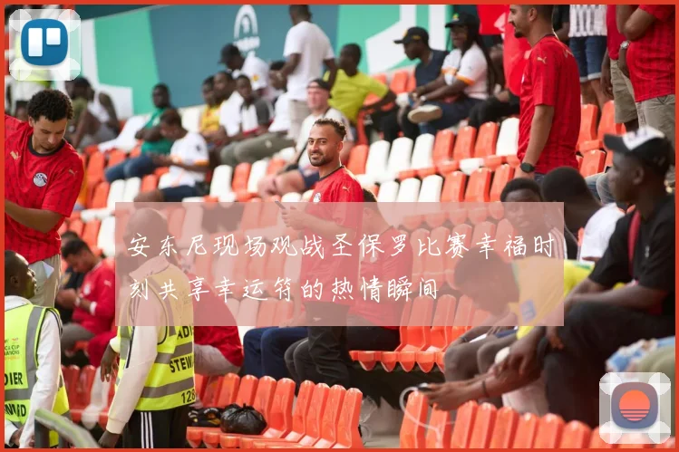 安东尼现场观战圣保罗比赛幸福时刻共享幸运符的热情瞬间