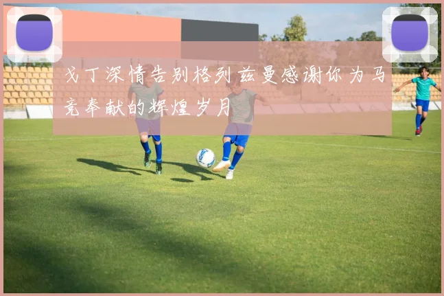 戈丁深情告别格列兹曼感谢你为马竞奉献的辉煌岁月