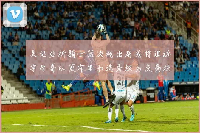 美记分析骑士若次轮出局或将追逐字母哥以莫布里和选秀权为交易核心