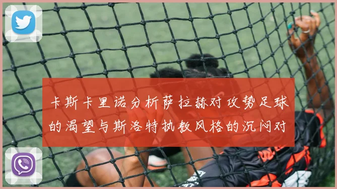 卡斯卡里诺分析萨拉赫对攻势足球的渴望与斯洛特执教风格的沉闷对比