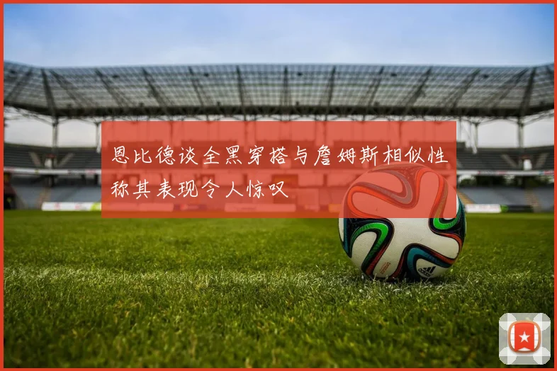 恩比德谈全黑穿搭与詹姆斯相似性称其表现令人惊叹