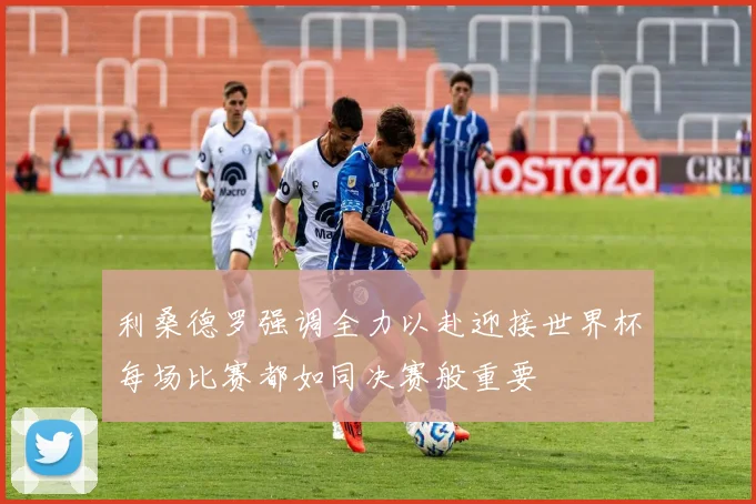 利桑德罗强调全力以赴迎接世界杯每场比赛都如同决赛般重要