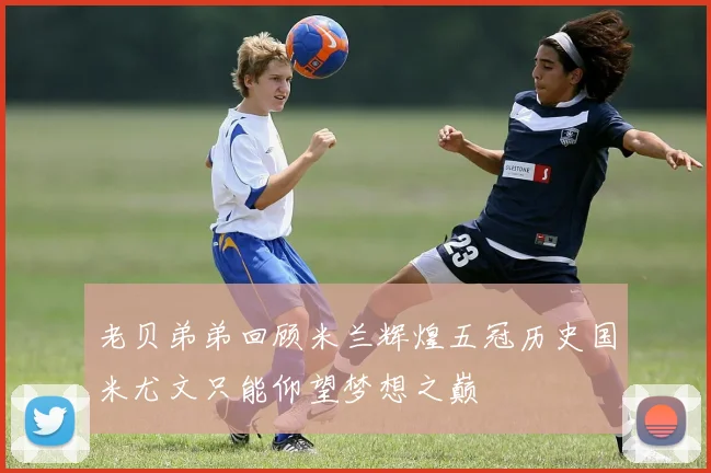 老贝弟弟回顾米兰辉煌五冠历史国米尤文只能仰望梦想之巅