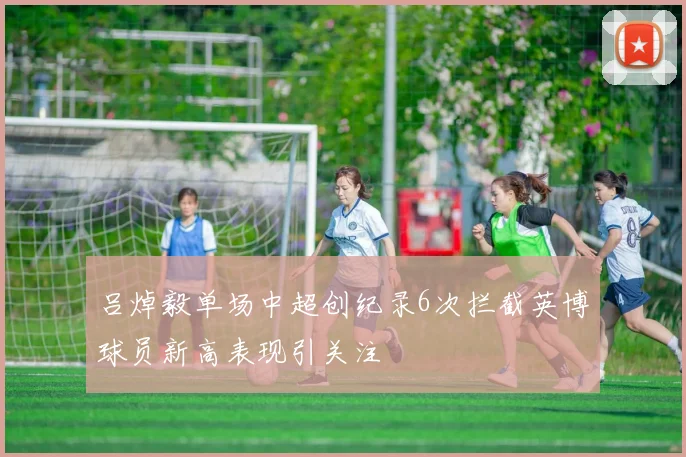 吕焯毅单场中超创纪录6次拦截英博球员新高表现引关注