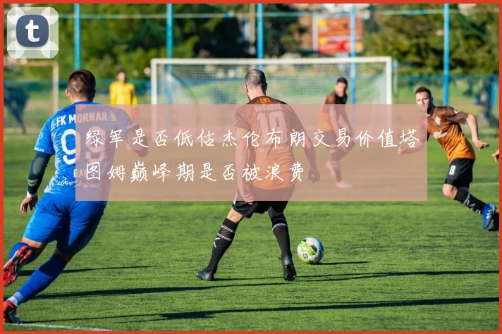 绿军是否低估杰伦布朗交易价值塔图姆巅峰期是否被浪费