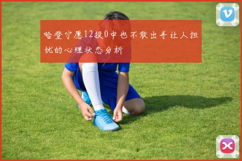 哈登宁愿12投0中也不敢出手让人担忧的心理状态分析