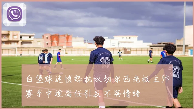 白堡球迷愤怒抗议切尔西老板主帅赛季中途离任引发不满情绪