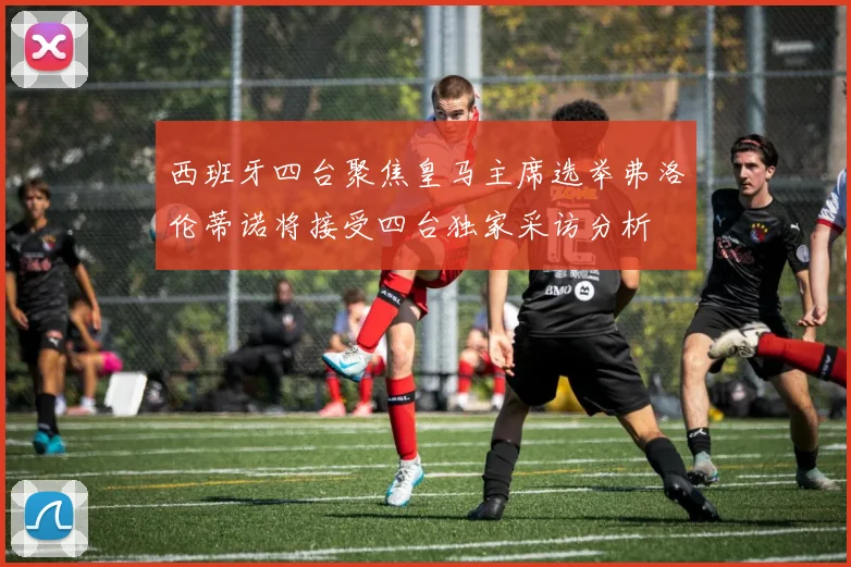 西班牙四台聚焦皇马主席选举弗洛伦蒂诺将接受四台独家采访分析